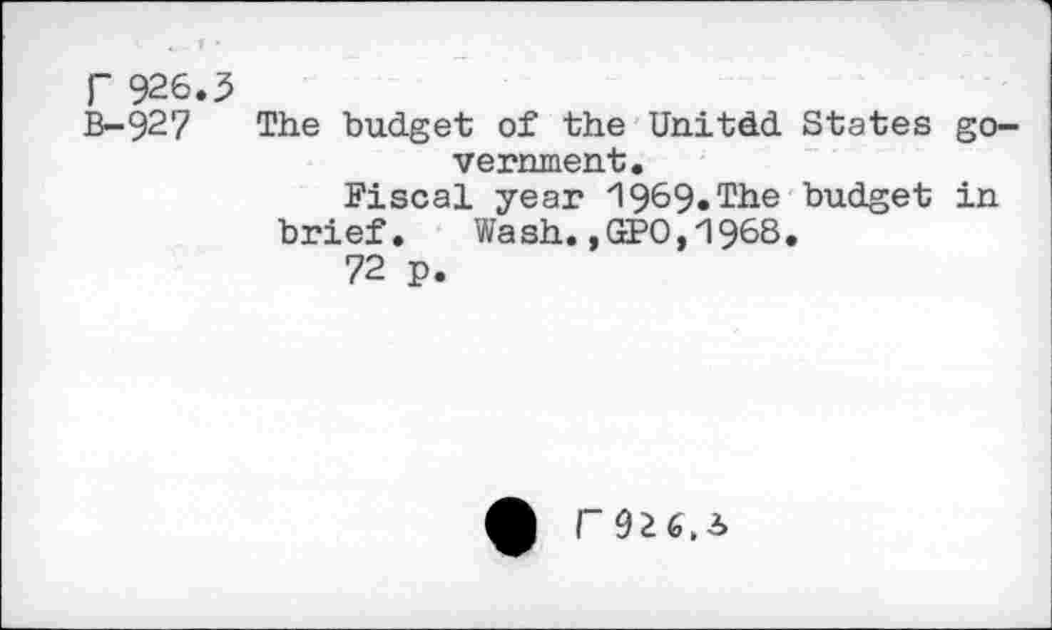 ﻿r 926.3
B-927 The budget of the Unitdd States government.
Fiscal year "1969« The budget in brief. Wash. ,GcPO, 1968.
72 p.
Q r~9Z6,3